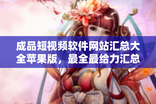 成品短视频软件网站汇总大全苹果版，最全最给力汇总总整理