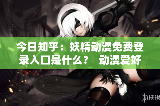 今日知乎：妖精动漫免费登录入口是什么？  动漫爱好者必读！