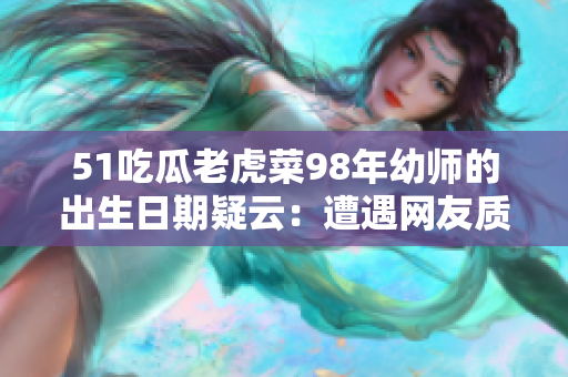 51吃瓜老虎菜98年幼师的出生日期疑云：遭遇网友质疑，面对舆论困境