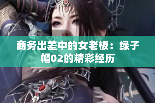 商务出差中的女老板：绿子帽02的精彩经历