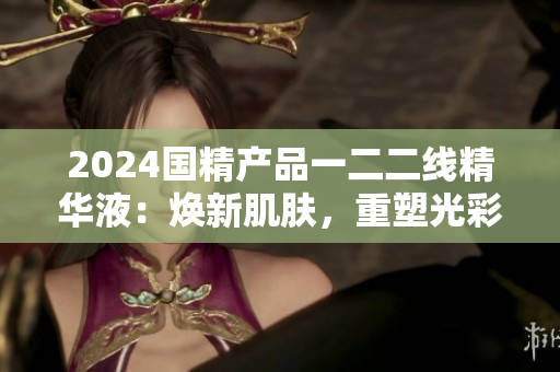 2024国精产品一二二线精华液：焕新肌肤，重塑光彩