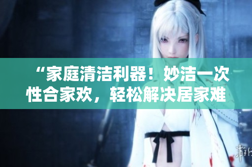 “家庭清洁利器！妙洁一次性合家欢，轻松解决居家难题！”