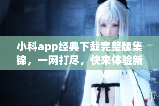 小科app经典下载完整版集锦，一网打尽，快来体验新版本吧