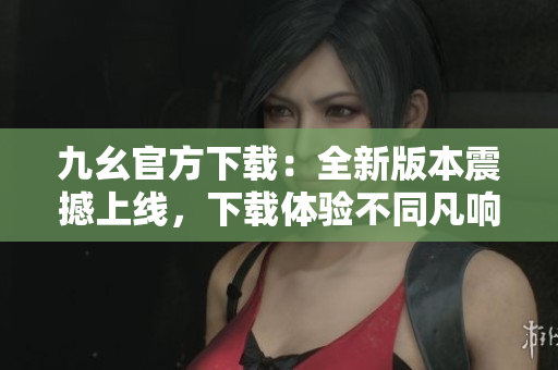 九幺官方下载：全新版本震撼上线，下载体验不同凡响