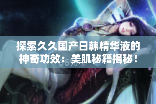 探索久久国产日韩精华液的神奇功效：美肌秘籍揭秘！