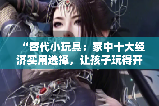 “替代小玩具：家中十大经济实用选择，让孩子玩得开心又安全！”