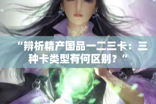 “辨析精产国品一二三卡：三种卡类型有何区别？”