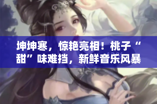 坤坤寒，惊艳亮相！桃子“甜”味难挡，新鲜音乐风暴席卷全场