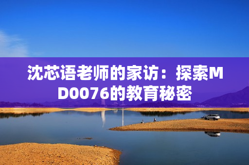 沈芯语老师的家访：探索MD0076的教育秘密
