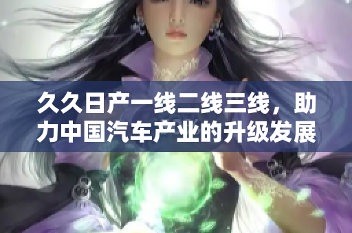 久久日产一线二线三线，助力中国汽车产业的升级发展