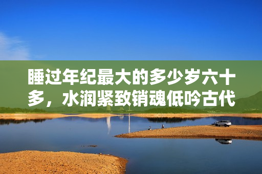 睡过年纪最大的多少岁六十多，水润紧致销魂低吟古代，水润紧致销魂低吟，说说都是怎么的干对象的，睡眠を取らなくてもいい，睡觉抓着小鸡一晚上会怎样14