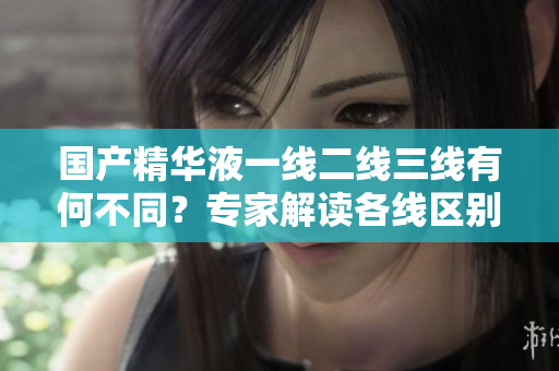 国产精华液一线二线三线有何不同？专家解读各线区别