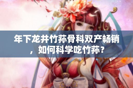 年下龙井竹荪骨科双产畅销，如何科学吃竹荪？