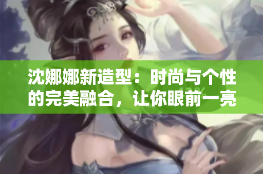 沈娜娜新造型：时尚与个性的完美融合，让你眼前一亮！