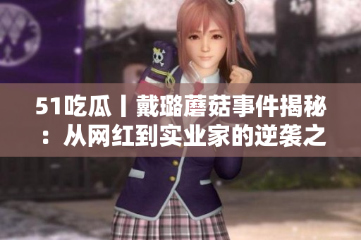 51吃瓜丨戴璐蘑菇事件揭秘：从网红到实业家的逆袭之路