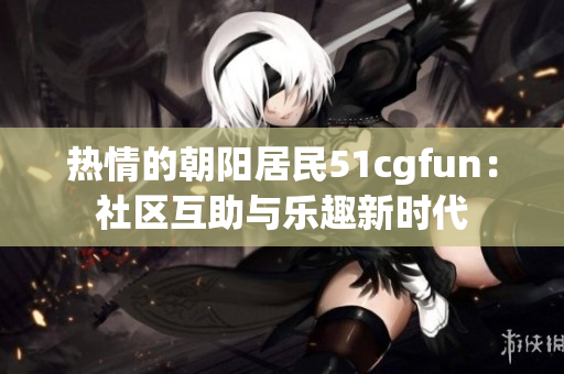热情的朝阳居民51cgfun：社区互助与乐趣新时代