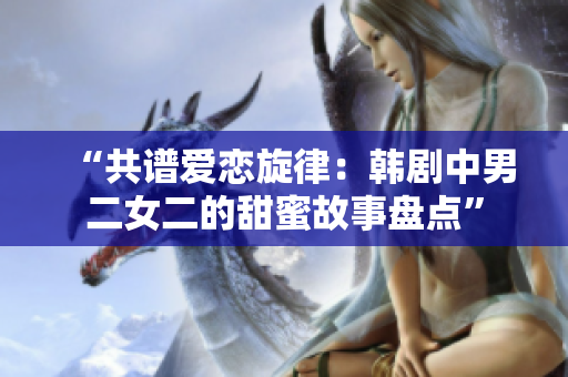 “共谱爱恋旋律：韩剧中男二女二的甜蜜故事盘点”