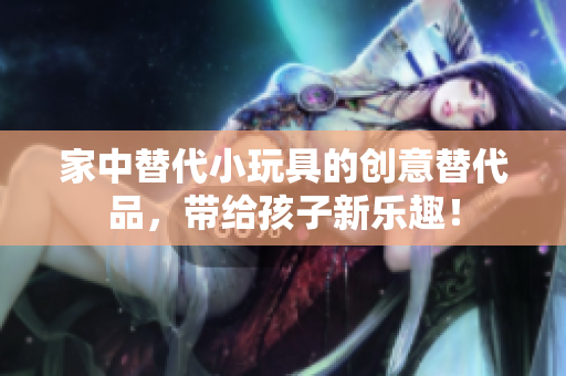 家中替代小玩具的创意替代品，带给孩子新乐趣！