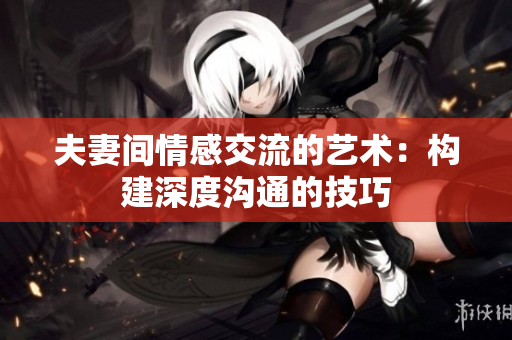 夫妻间情感交流的艺术：构建深度沟通的技巧