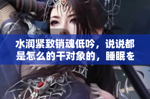 水润紧致销魂低吟，说说都是怎么的干对象的，睡眠を取らなくてもいい，睡觉抓着小鸡一晚上会怎样，睡过年纪最大的多少岁六十多，水润紧致销魂低吟古代870
