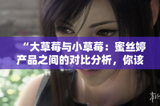 “大草莓与小草莓：蜜丝婷产品之间的对比分析，你该选择哪一个？”