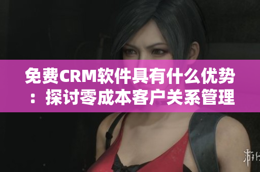 免费CRM软件具有什么优势：探讨零成本客户关系管理工具的实用价值和好处