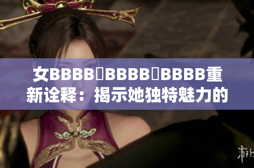女BBBB槡BBBB槡BBBB重新诠释：揭示她独特魅力的新视角