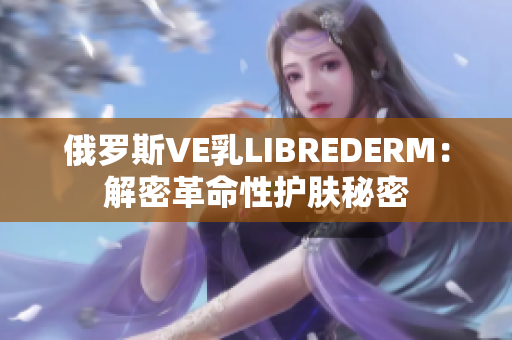 俄罗斯VE乳LIBREDERM：解密革命性护肤秘密