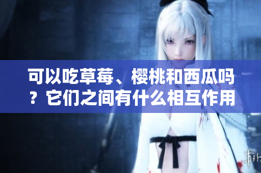 可以吃草莓、樱桃和西瓜吗？它们之间有什么相互作用吗？