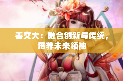 善交大：融合创新与传统，培养未来领袖