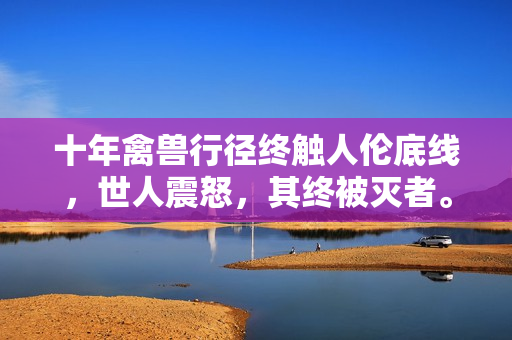 十年禽兽行径终触人伦底线，世人震怒，其终被灭者。