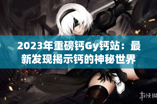 2023年重磅钙Gy钙站：最新发现揭示钙的神秘世界