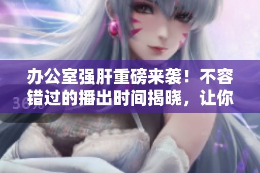 办公室强肝重磅来袭！不容错过的播出时间揭晓，让你燃爆全年！