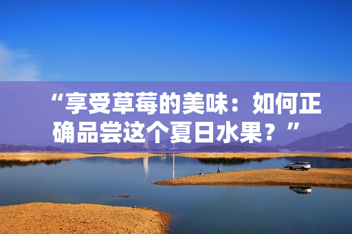 “享受草莓的美味：如何正确品尝这个夏日水果？”
