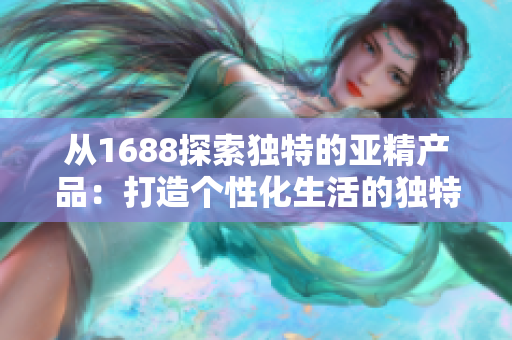从1688探索独特的亚精产品：打造个性化生活的独特选择
