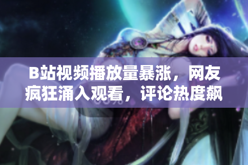 B站视频播放量暴涨，网友疯狂涌入观看，评论热度飙升