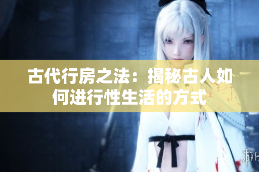 古代行房之法：揭秘古人如何进行性生活的方式
