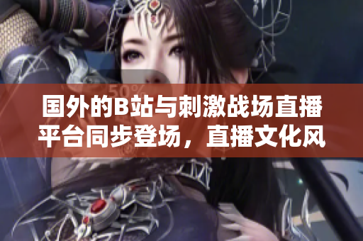 国外的B站与刺激战场直播平台同步登场，直播文化风靡全球