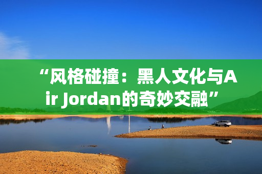 “风格碰撞：黑人文化与Air Jordan的奇妙交融”