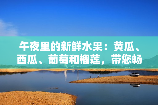 午夜里的新鲜水果：黄瓜、西瓜、葡萄和榴莲，带您畅游线上果园