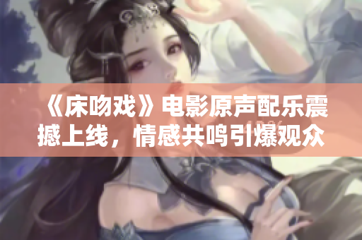 《床吻戏》电影原声配乐震撼上线，情感共鸣引爆观众泪点