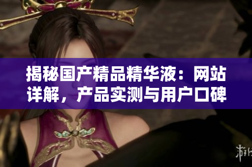 揭秘国产精品精华液：网站详解，产品实测与用户口碑全盘点！