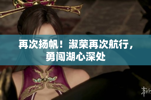 再次扬帆！淑荣再次航行，勇闯湖心深处