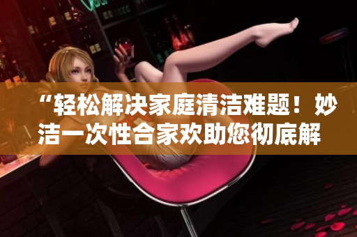 “轻松解决家庭清洁难题！妙洁一次性合家欢助您彻底解决烦恼”