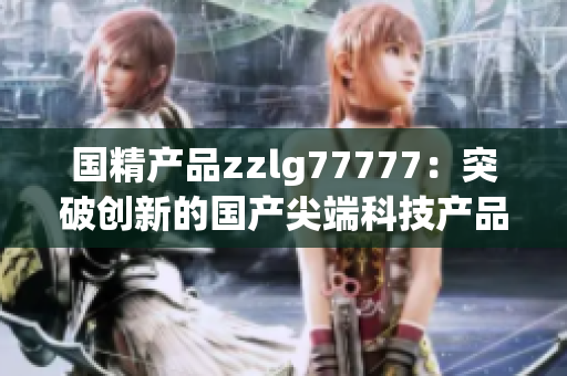 国精产品zzlg77777：突破创新的国产尖端科技产品，引领行业潮流