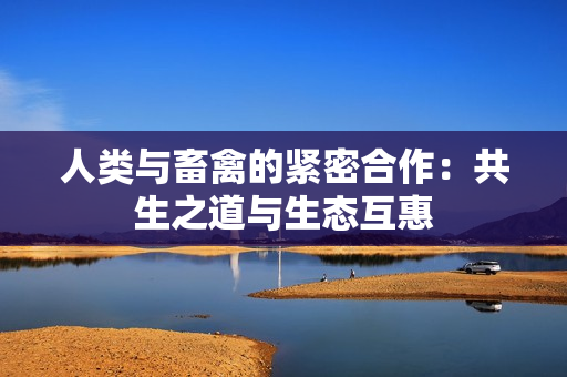 人类与畜禽的紧密合作：共生之道与生态互惠