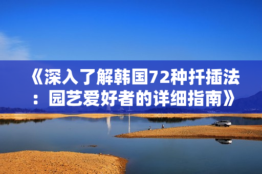 《深入了解韩国72种扦插法：园艺爱好者的详细指南》