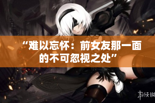 “难以忘怀：前女友那一面的不可忽视之处”
