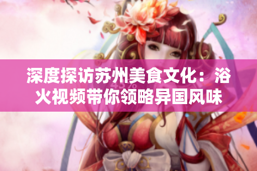 深度探访苏州美食文化：浴火视频带你领略异国风味