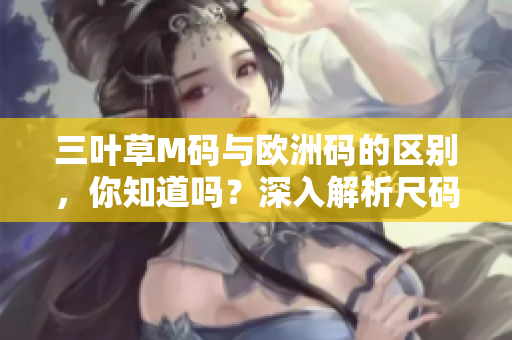 三叶草M码与欧洲码的区别，你知道吗？深入解析尺码差异，帮你选购合适尺寸！